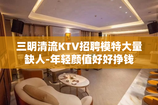 三明清流KTV招聘模特大量缺人-年轻颜值好好挣钱