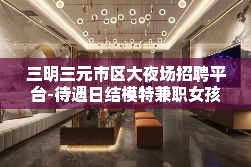 三明三元市区大夜场招聘平台-待遇日结模特兼职女孩-晋升空间多