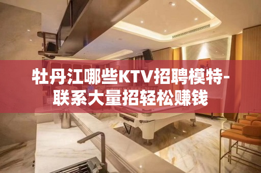 牡丹江哪些KTV招聘模特-联系大量招轻松赚钱