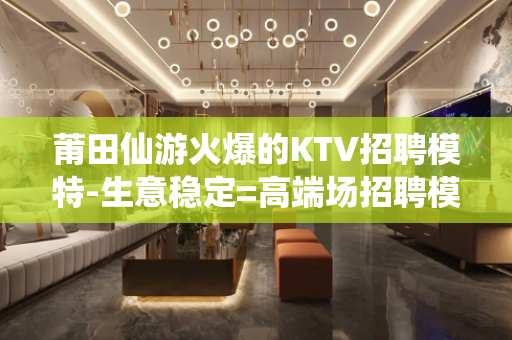 莆田仙游火爆的KTV招聘模特-生意稳定=高端场招聘模特
