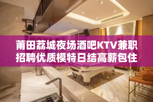 莆田荔城夜场酒吧KTV兼职招聘优质模特日结高薪包住宿