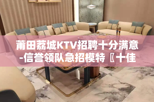 莆田荔城KTV招聘十分满意-信誉领队急招模特〖十佳捞金干将团