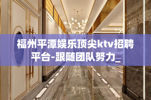 福州平潭娱乐顶尖ktv招聘平台-跟随团队努力_