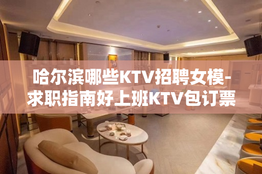 哈尔滨哪些KTV招聘女模-求职指南好上班KTV包订票