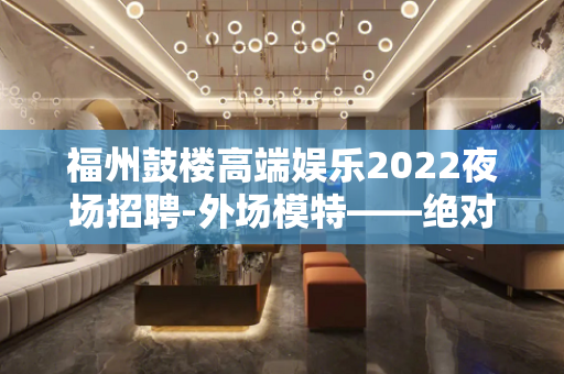 福州鼓楼高端娱乐2022夜场招聘-外场模特——绝对真实+兼职