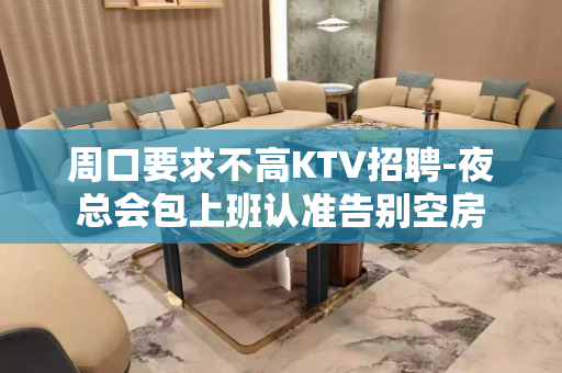 周口要求不高KTV招聘-夜总会包上班认准告别空房
