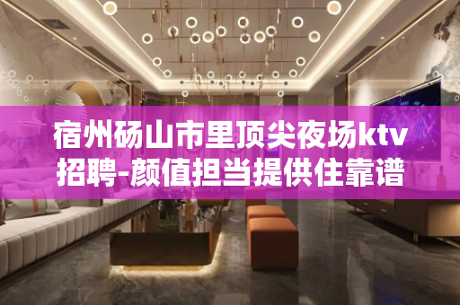 宿州砀山市里顶尖夜场ktv招聘-颜值担当提供住靠谱