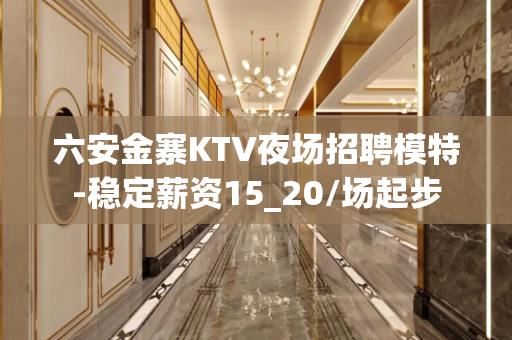 六安金寨KTV夜场招聘模特-稳定薪资15_20/场起步