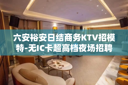 六安裕安日结商务KTV招模特-无IC卡超高档夜场招聘-日结1