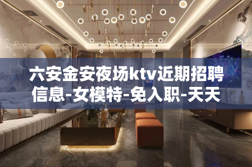 六安金安夜场ktv近期招聘信息-女模特-免入职-天天二班