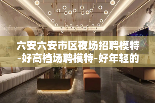 六安六安市区夜场招聘模特-好高档场聘模特-好年轻的富婆