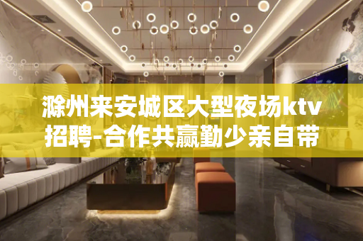 滁州来安城区大型夜场ktv招聘-合作共赢勤少亲自带队