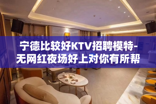 宁德比较好KTV招聘模特-无网红夜场好上对你有所帮助