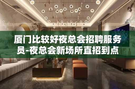 厦门比较好夜总会招聘服务员-夜总会新场所直招到点发放