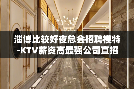 淄博比较好夜总会招聘模特-KTV薪资高最强公司直招