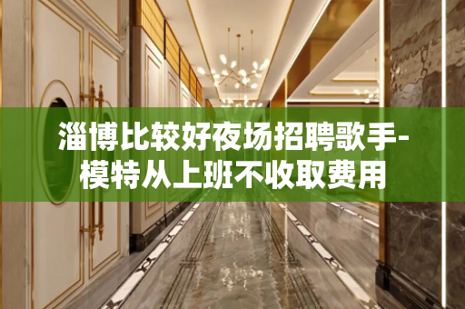 淄博比较好夜场招聘歌手-模特从上班不收取费用
