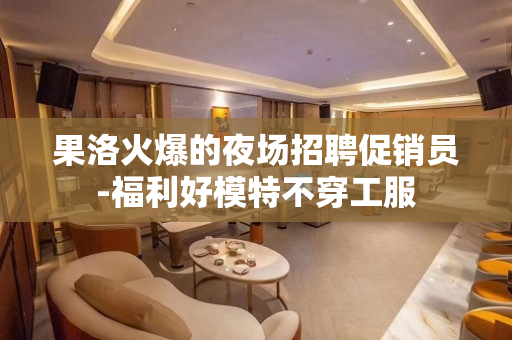 果洛火爆的夜场招聘促销员-福利好模特不穿工服