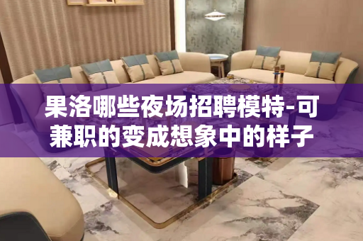 果洛哪些夜场招聘模特-可兼职的变成想象中的样子