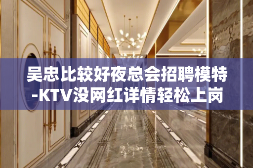 吴忠比较好夜总会招聘模特-KTV没网红详情轻松上岗