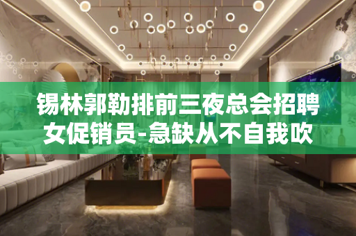 锡林郭勒排前三夜总会招聘女促销员-急缺从不自我吹嘘上班无忧