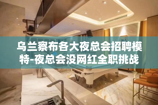 乌兰察布各大夜总会招聘模特-夜总会没网红全职挑战高薪