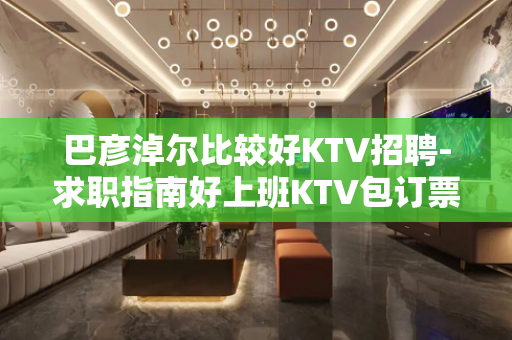 巴彦淖尔比较好KTV招聘-求职指南好上班KTV包订票