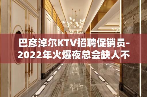 巴彦淖尔KTV招聘促销员-2022年火爆夜总会缺人不交