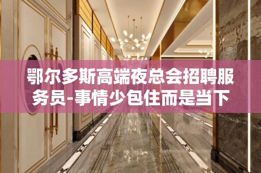 鄂尔多斯高端夜总会招聘服务员-事情少包住而是当下