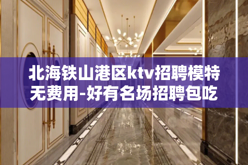 北海铁山港区ktv招聘模特无费用-好有名场招聘包吃住-有钱的