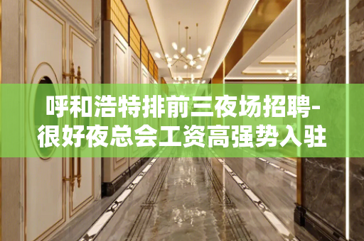 呼和浩特排前三夜场招聘-很好夜总会工资高强势入驻