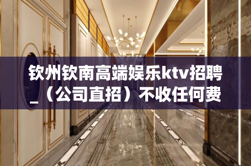 钦州钦南高端娱乐ktv招聘_（公司直招）不收任何费用