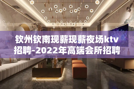 钦州钦南现薪现薪夜场ktv招聘-2022年高端会所招聘模特-