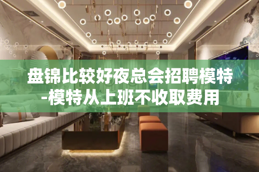 盘锦比较好夜总会招聘模特-模特从上班不收取费用