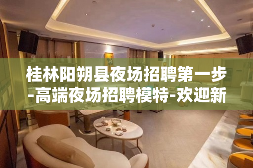 桂林阳朔县夜场招聘第一步-高端夜场招聘模特-欢迎新老伙伴加入