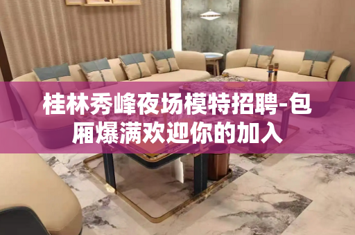 桂林秀峰夜场模特招聘-包厢爆满欢迎你的加入