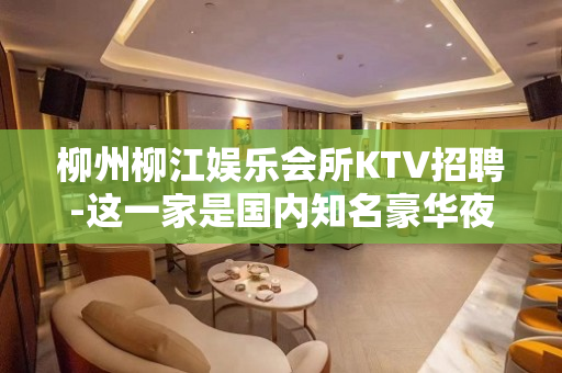 柳州柳江娱乐会所KTV招聘-这一家是国内知名豪华夜场