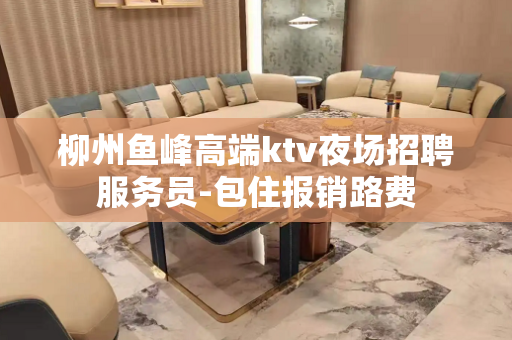 柳州鱼峰高端ktv夜场招聘服务员-包住报销路费