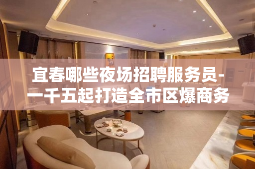 宜春哪些夜场招聘服务员-一千五起打造全市区爆商务场