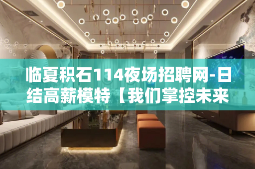临夏积石114夜场招聘网-日结高薪模特【我们掌控未来】