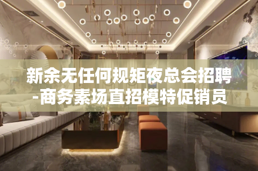 新余无任何规矩夜总会招聘-商务素场直招模特促销员