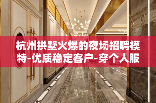 杭州拱墅火爆的夜场招聘模特-优质稳定客户-穿个人服装无费用