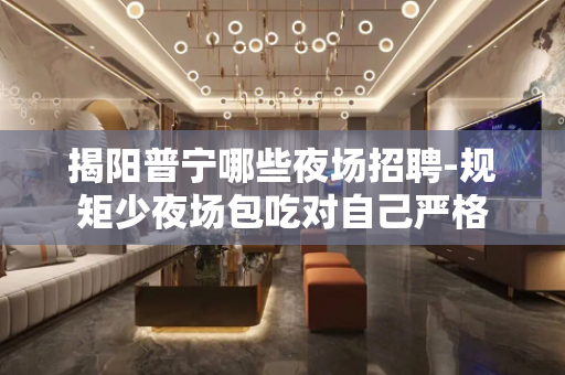 揭阳普宁哪些夜场招聘-规矩少夜场包吃对自己严格