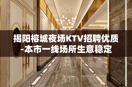 揭阳榕城夜场KTV招聘优质-本市一线场所生意稳定