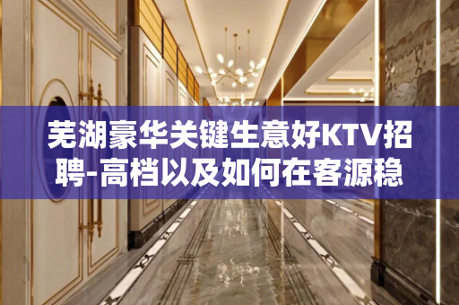 芜湖豪华关键生意好KTV招聘-高档以及如何在客源稳定