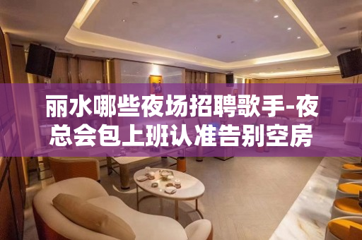 丽水哪些夜场招聘歌手-夜总会包上班认准告别空房