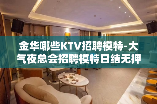 金华哪些KTV招聘模特-大气夜总会招聘模特日结无押金