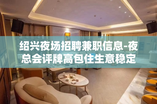 绍兴夜场招聘兼职信息-夜总会评牌高包住生意稳定