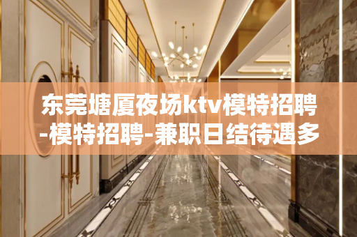 东莞塘厦夜场ktv模特招聘-模特招聘-兼职日结待遇多而高