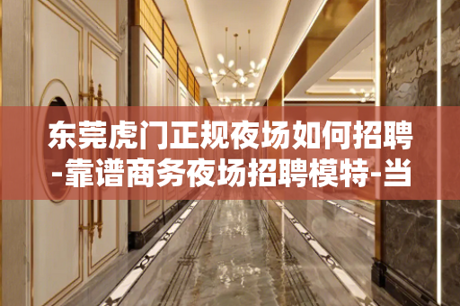 东莞虎门正规夜场如何招聘-靠谱商务夜场招聘模特-当天入职