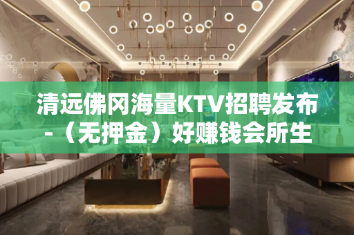 清远佛冈海量KTV招聘发布-（无押金）好赚钱会所生意更稳定